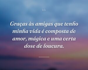 Graças às amigas que tenho minha vida é composta de amor, mágica e uma certa dose de loucura.
