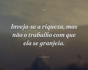 Inveja-se a riqueza, mas não o trabalho com que ela se granjeia.