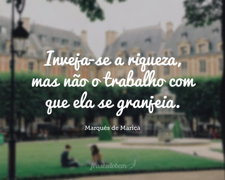 Inveja-se a riqueza, mas não o trabalho com que ela se granjeia.