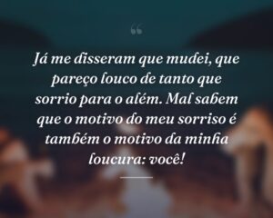 Já me disseram que mudei, que pareço louco de tanto que sorrio para o além. Mal sabem que o motivo do meu sorriso é também o motivo da minha loucura: você!
