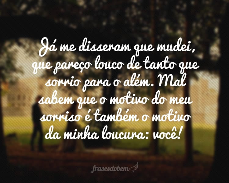 Já me disseram que mudei, que pareço louco de tanto que sorrio para o além. Mal sabem que o motivo do meu sorriso é também o motivo da minha loucura: você!