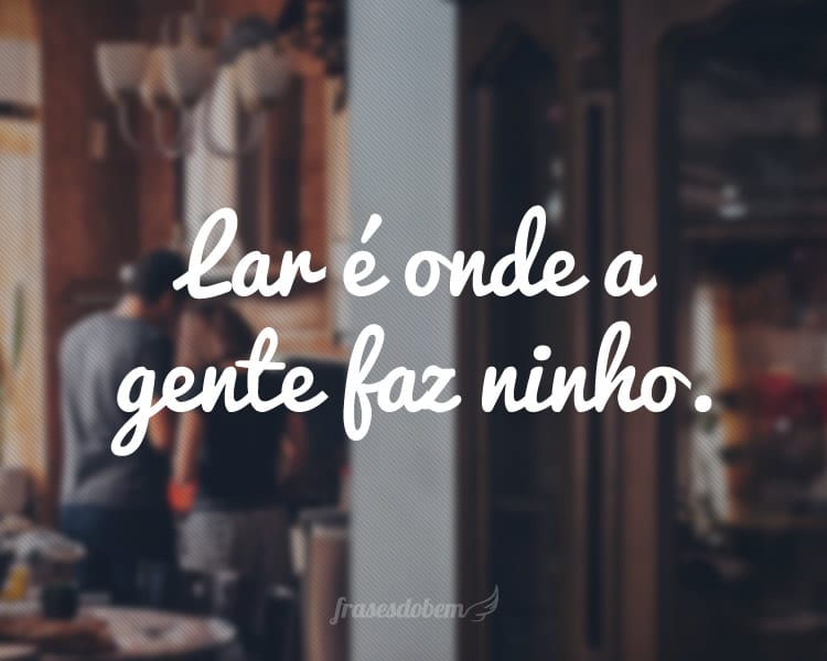 Lar é onde a gente faz ninho.