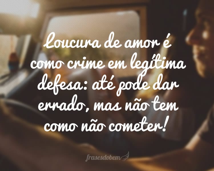 Loucura de amor é como crime em legítima defesa: até pode dar errado, mas não tem como não cometer!