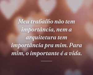 Meu trabalho não tem importância, nem a arquitetura tem importância pra mim. Para mim, o importante é a vida.