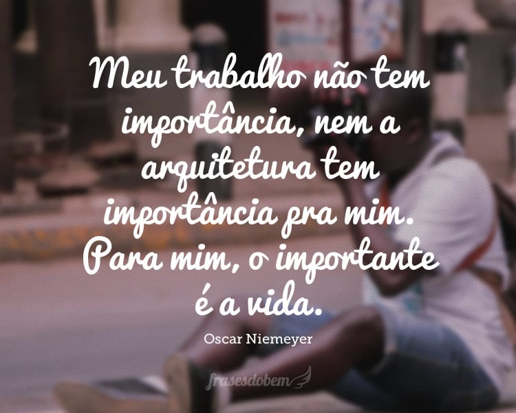 Meu trabalho não tem importância, nem a arquitetura tem importância pra mim. Para mim, o importante é a vida.