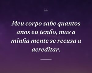 Meu corpo sabe quantos anos eu tenho, mas a minha mente se recusa a acreditar.