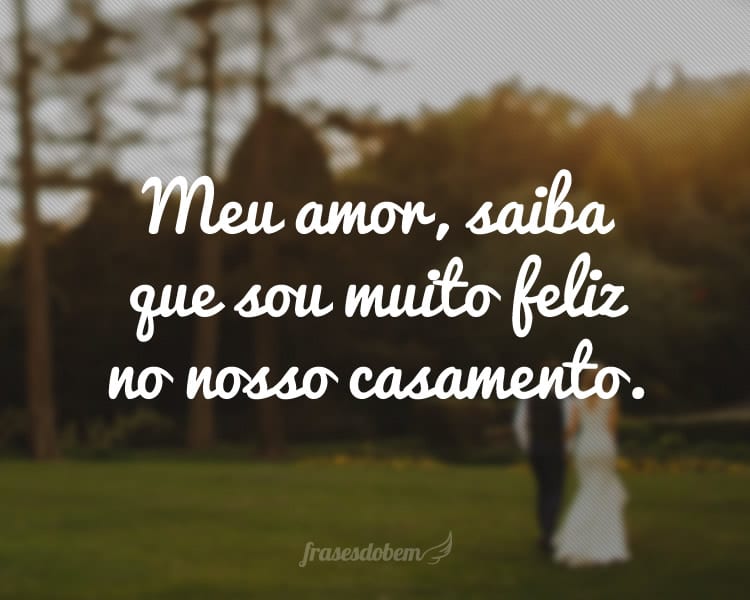 Meu amor, saiba que sou muito feliz no nosso casamento.