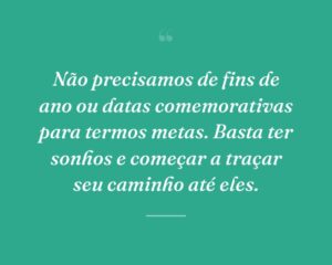 Não precisamos de fins de ano ou datas comemorativas para termos metas. Basta ter sonhos e começar a traçar seu caminho até eles.