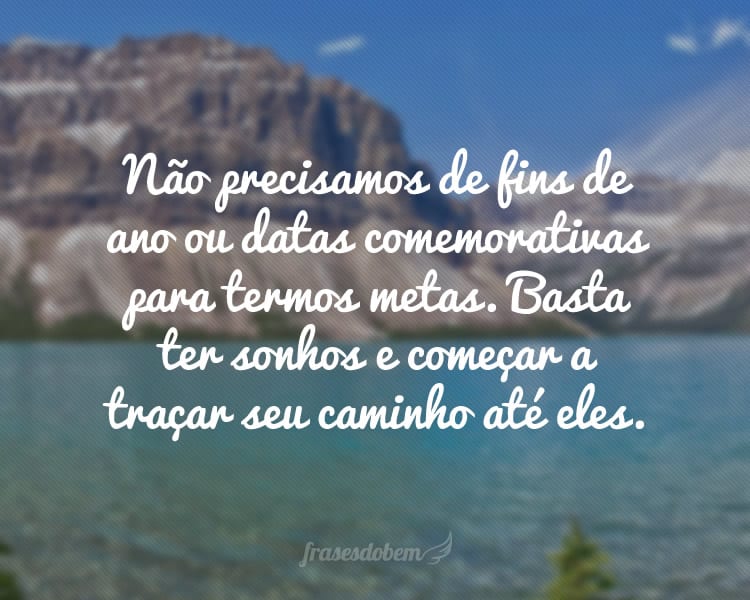 Não precisamos de fins de ano ou datas comemorativas para termos metas. Basta ter sonhos e começar a traçar seu caminho até eles.