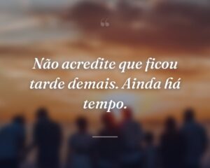 Não acredite que ficou tarde demais. Ainda há tempo.