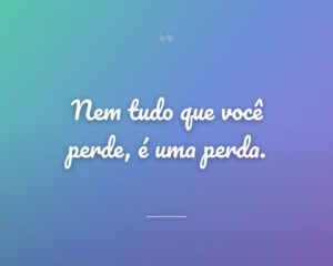 Nem tudo que você perde, é uma perda.