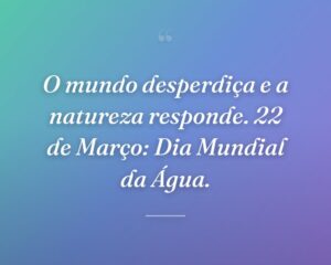 O mundo desperdiça e a natureza responde. 22 de Março: Dia Mundial da Água.