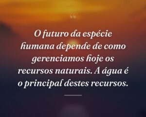 O futuro da espécie humana depende de como gerenciamos hoje os recursos naturais. A água é o principal destes recursos.