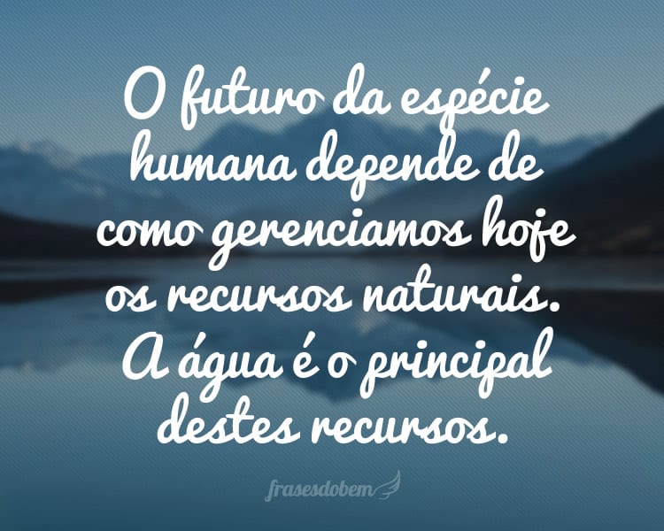 O futuro da espécie humana depende de como gerenciamos hoje os recursos naturais. A água é o principal destes recursos.