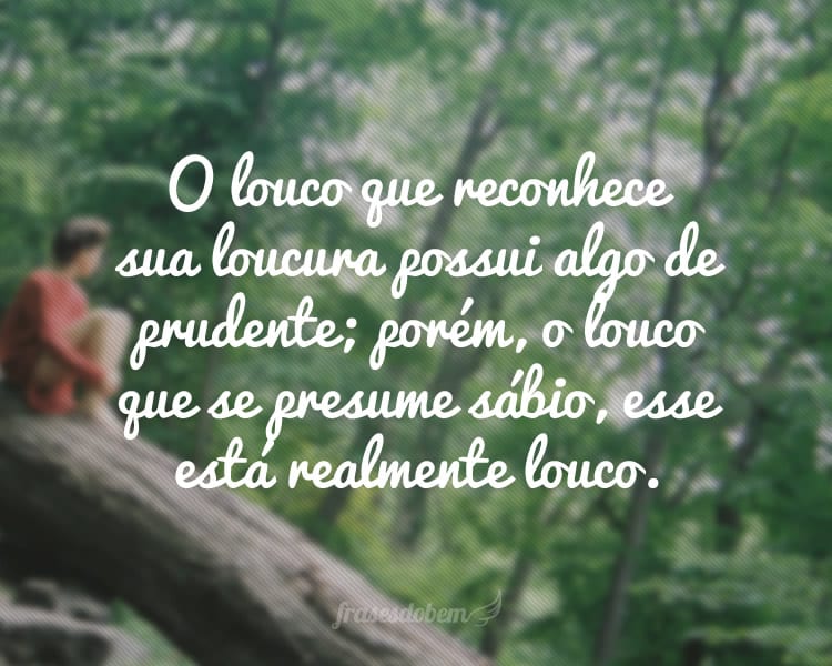 O louco que reconhece sua loucura possui algo de prudente; porém, o louco que se presume sábio, esse está realmente louco.