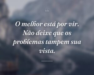 O melhor está por vir. Não deixe que os problemas tampem sua vista.