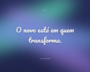 O novo está em quem transforma.