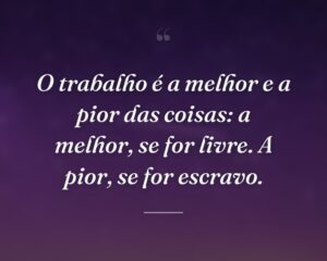 O trabalho é a melhor e a pior das coisas: a melhor, se for livre. A pior, se for escravo.