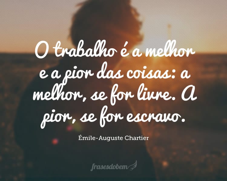 O trabalho é a melhor e a pior das coisas: a melhor, se for livre. A pior, se for escravo.