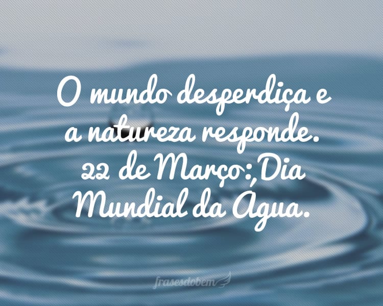 O mundo desperdiça e a natureza responde. 22 de Março: Dia Mundial da Água.
