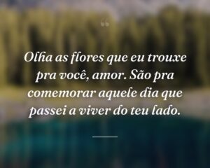 Olha as flores que eu trouxe pra você, amor. São pra comemorar aquele dia que passei a viver do teu lado.