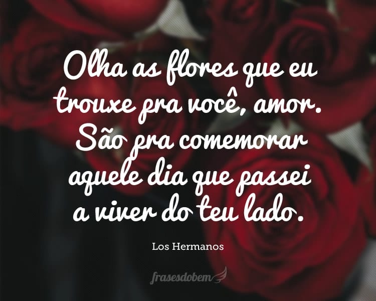 Olha as flores que eu trouxe pra você, amor. São pra comemorar aquele dia que passei a viver do teu lado.