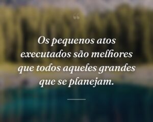 Os pequenos atos executados são melhores que todos aqueles grandes que se planejam.