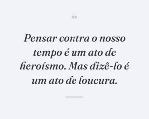 Pensar contra o nosso tempo é um ato de heroísmo. Mas dizê-lo é um ato de loucura.
