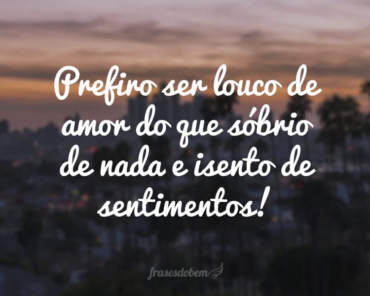 Prefiro ser louco de amor do que sóbrio de nada e isento de sentimentos!