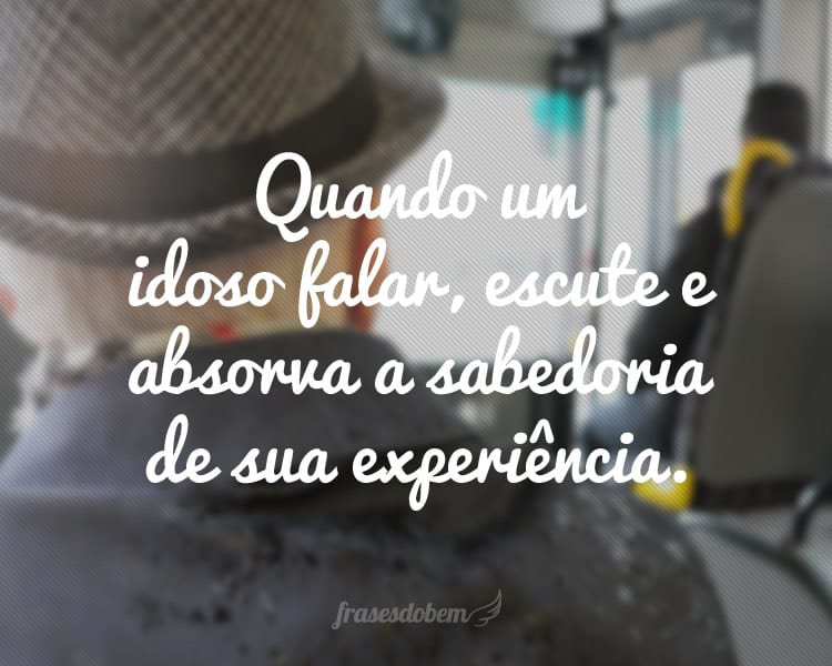 Quando um idoso falar, escute e absorva a sabedoria de sua experiência.