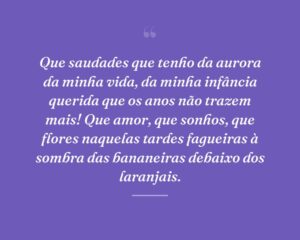 Que saudades que tenho da aurora da minha vida, da minha infância querida que os anos não trazem mais! Que amor, que sonhos, que flores naquelas tardes fagueiras à sombra das bananeiras debaixo dos laranjais.
