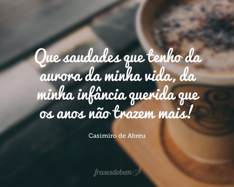 Que saudades que tenho da aurora da minha vida, da minha infância querida que os anos não trazem mais! Que amor, que sonhos, que flores naquelas tardes fagueiras à sombra das bananeiras debaixo dos laranjais.