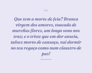 Que tem a morte de feia? Branca virgem dos amores, toucada de murchas flores, um longo sono nos traz; e o triste que em dor anseia, talvez morto de cansaço, vai dormir no teu regaço como num claustro de paz!