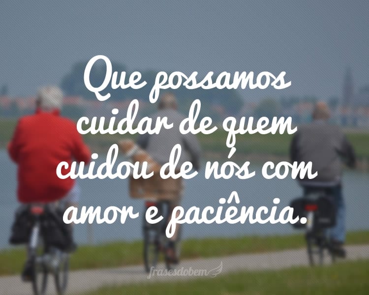 Que possamos cuidar de quem cuidou de nós com amor e paciência.