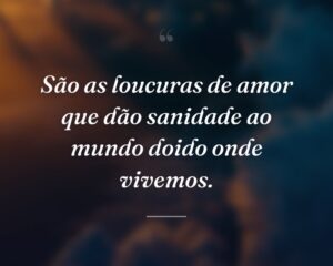São as loucuras de amor que dão sanidade ao mundo doido onde vivemos.