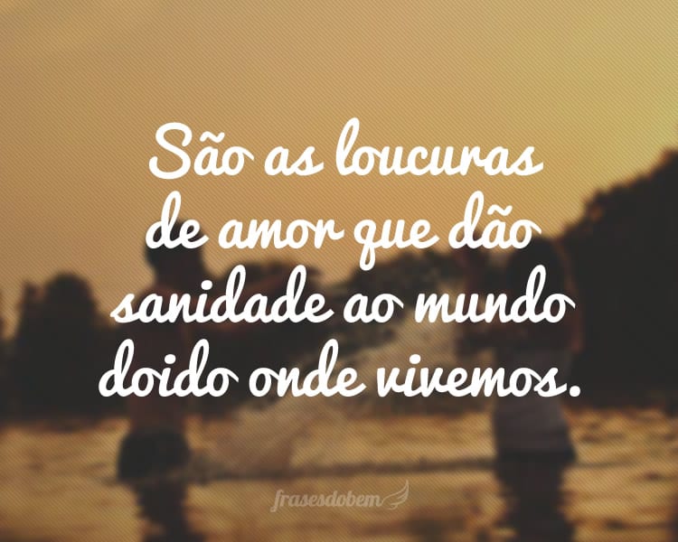 São as loucuras de amor que dão sanidade ao mundo doido onde vivemos.