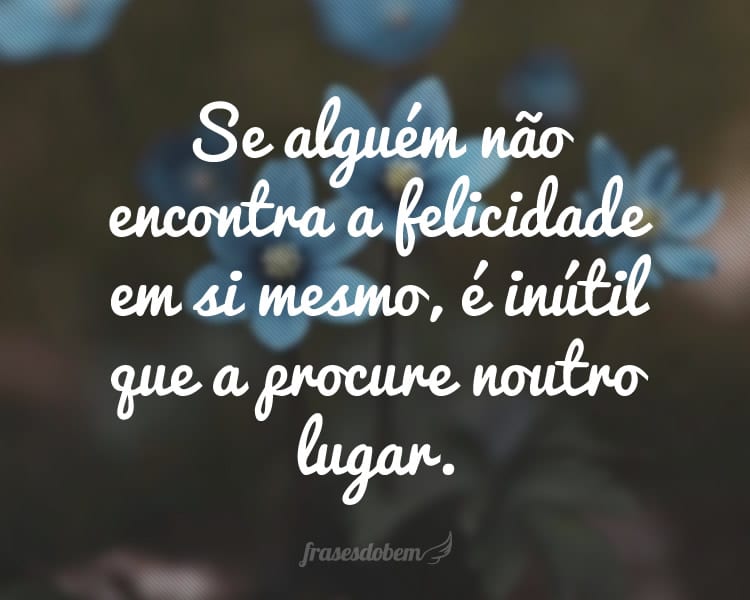 Se alguém não encontra a felicidade em si mesmo, é inútil que a procure noutro lugar.