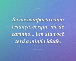 Se me comporto como criança, cerque-me de carinho... Um dia você terá a minha idade.