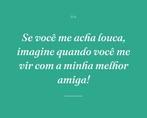 Se você me acha louca, imagine quando você me vir com a minha melhor amiga!