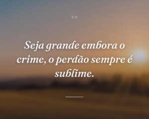 Seja grande embora o crime, o perdão sempre é sublime.