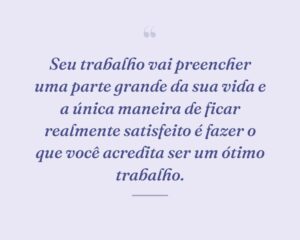 Seu trabalho vai preencher uma parte grande da sua vida e a única maneira de ficar realmente satisfeito é fazer o que você acredita ser um ótimo trabalho.