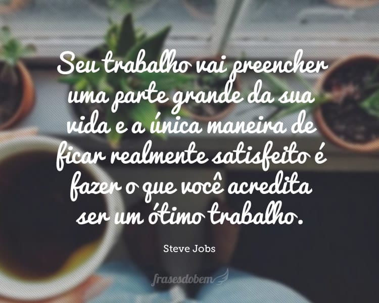 Seu trabalho vai preencher uma parte grande da sua vida e a única maneira de ficar realmente satisfeito é fazer o que você acredita ser um ótimo trabalho.