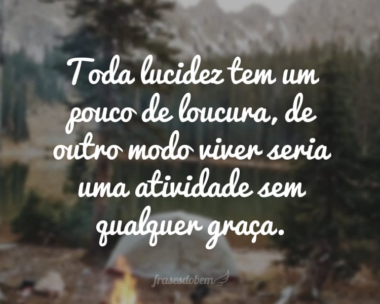 Toda lucidez tem um pouco de loucura, de outro modo viver seria uma atividade sem qualquer graça.