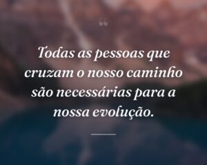 Todas as pessoas que cruzam o nosso caminho são necessárias para a nossa evolução.
