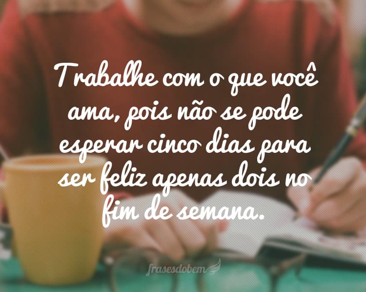 Trabalhe com o que você ama, pois não se pode esperar cinco dias para ser feliz apenas dois no fim de semana.