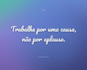 Trabalhe por uma causa, não por aplauso.