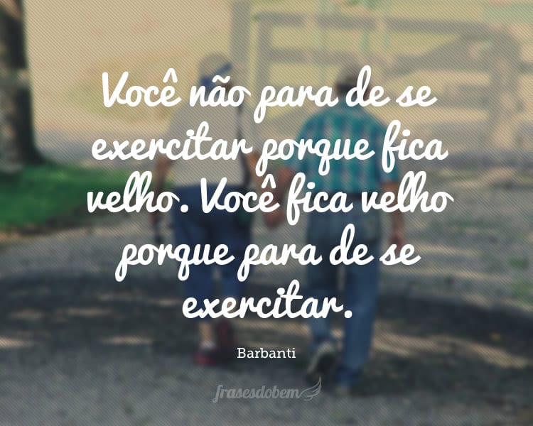 Você não para de se exercitar porque fica velho. Você fica velho porque para de se exercitar.