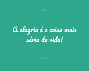 A alegria é a coisa mais séria da vida!