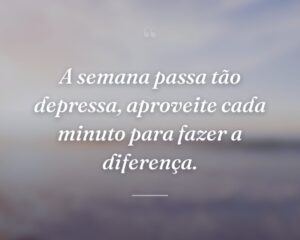 A semana passa tão depressa, aproveite cada minuto para fazer a diferença.