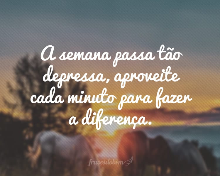 A semana passa tão depressa, aproveite cada minuto para fazer a diferença.